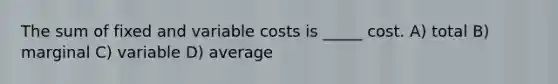 The sum of fixed and variable costs is _____ cost. A) total B) marginal C) variable D) average