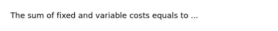 The sum of fixed and variable costs equals to ...