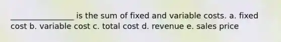 ________________ is the sum of fixed and variable costs. a. fixed cost b. variable cost c. total cost d. revenue e. sales price