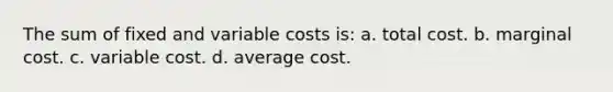 The sum of fixed and variable costs is: a. total cost. b. marginal cost. c. variable cost. d. average cost.