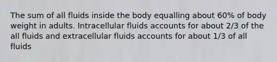 The sum of all fluids inside the body equalling about 60% of body weight in adults. Intracellular fluids accounts for about 2/3 of the all fluids and extracellular fluids accounts for about 1/3 of all fluids