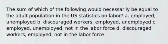 The sum of which of the following would necessarily be equal to the adult population in the US statistics on labor? a. employed, unemployed b. discouraged workers, employed, unemployed c. employed, unemployed, not in the labor force d. discouraged workers, employed, not in the labor force