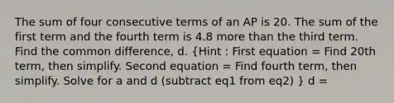 The sum of four consecutive terms of an AP is 20. The sum of the first term and the fourth term is 4.8 more than the third term. Find the common difference, d. (Hint : First equation = Find 20th term, then simplify. Second equation = Find fourth term, then simplify. Solve for a and d (subtract eq1 from eq2) ) d =