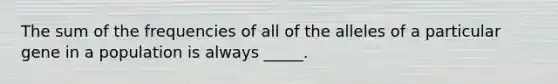 The sum of the frequencies of all of the alleles of a particular gene in a population is always _____.