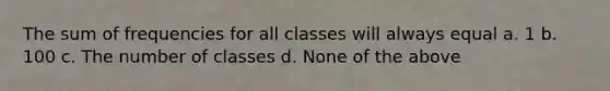 The sum of frequencies for all classes will always equal a. 1 b. 100 c. The number of classes d. None of the above