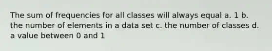 The sum of frequencies for all classes will always equal a. 1 b. the number of elements in a data set c. the number of classes d. a value between 0 and 1