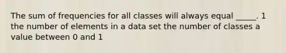 The sum of frequencies for all classes will always equal _____. 1 the number of elements in a data set the number of classes a value between 0 and 1