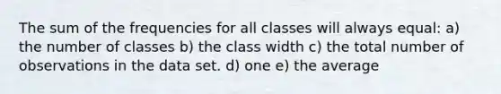 The sum of the frequencies for all classes will always equal: a) the number of classes b) the class width c) the total number of observations in the data set. d) one e) the average