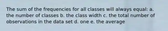 The sum of the frequencies for all classes will always equal: a. the number of classes b. the class width c. the total number of observations in the data set d. one e. the average