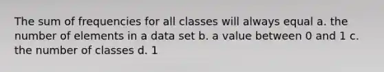 The sum of frequencies for all classes will always equal a. the number of elements in a data set b. a value between 0 and 1 c. the number of classes d. 1