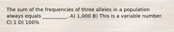 The sum of the frequencies of three alleles in a population always equals __________. A) 1,000 B) This is a variable number. C) 1 D) 100%