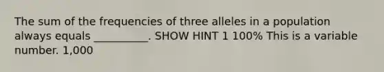 The sum of the frequencies of three alleles in a population always equals __________. SHOW HINT 1 100% This is a variable number. 1,000