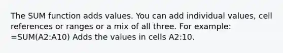 The SUM function adds values. You can add individual values, cell references or ranges or a mix of all three. For example: =SUM(A2:A10) Adds the values in cells A2:10.