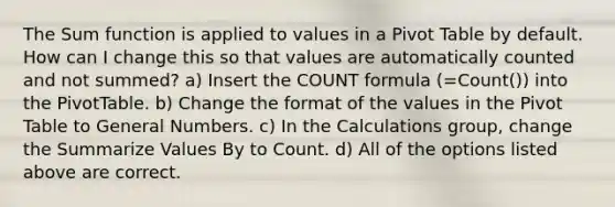 The Sum function is applied to values in a Pivot Table by default. How can I change this so that values are automatically counted and not summed? a) Insert the COUNT formula (=Count()) into the PivotTable. b) Change the format of the values in the Pivot Table to General Numbers. c) In the Calculations group, change the Summarize Values By to Count. d) All of the options listed above are correct.