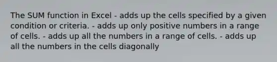 The SUM function in Excel - adds up the cells specified by a given condition or criteria. - adds up only positive numbers in a range of cells. - adds up all the numbers in a range of cells. - adds up all the numbers in the cells diagonally