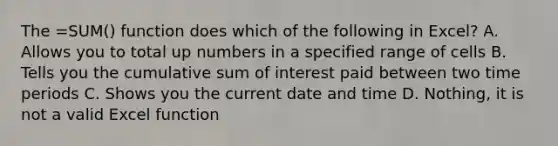 The =SUM() function does which of the following in Excel? A. Allows you to total up numbers in a specified range of cells B. Tells you the cumulative sum of interest paid between two time periods C. Shows you the current date and time D. Nothing, it is not a valid Excel function