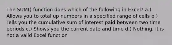 The SUM() function does which of the following in Excel? a.) Allows you to total up numbers in a specified range of cells b.) Tells you the cumulative sum of interest paid between two time periods c.) Shows you the current date and time d.) Nothing, it is not a valid Excel function