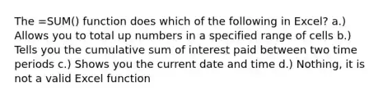 The =SUM() function does which of the following in Excel? a.) Allows you to total up numbers in a specified range of cells b.) Tells you the cumulative sum of interest paid between two time periods c.) Shows you the current date and time d.) Nothing, it is not a valid Excel function