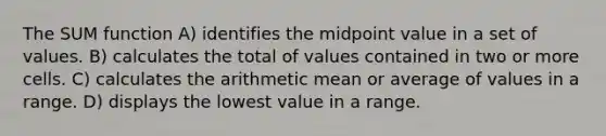 The SUM function A) identifies the midpoint value in a set of values. B) calculates the total of values contained in two or more cells. C) calculates the arithmetic mean or average of values in a range. D) displays the lowest value in a range.