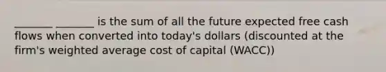 _______ _______ is the sum of all the future expected free cash flows when converted into today's dollars (discounted at the firm's weighted average cost of capital (WACC))