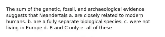 The sum of the genetic, fossil, and archaeological evidence suggests that Neandertals a. are closely related to modern humans. b. are a fully separate biological species. c. were not living in Europe d. B and C only e. all of these