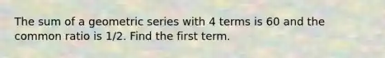 The sum of a geometric series with 4 terms is 60 and the common ratio is 1/2. Find the first term.