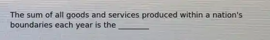 The sum of all goods and services produced within a nation's boundaries each year is the ________