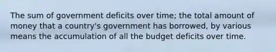 The sum of government deficits over time; the total amount of money that a country's government has borrowed, by various means the accumulation of all the budget deficits over time.