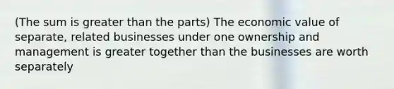 (The sum is greater than the parts) The economic value of separate, related businesses under one ownership and management is greater together than the businesses are worth separately