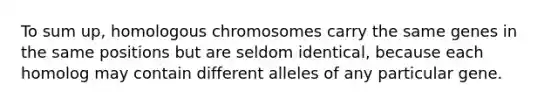 To sum up, homologous chromosomes carry the same genes in the same positions but are seldom identical, because each homolog may contain different alleles of any particular gene.