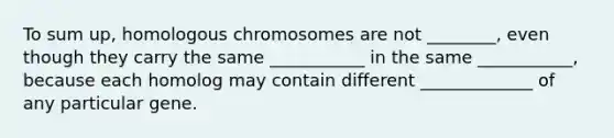 To sum up, homologous chromosomes are not ________, even though they carry the same ___________ in the same ___________, because each homolog may contain different _____________ of any particular gene.