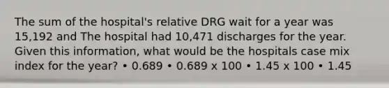 The sum of the hospital's relative DRG wait for a year was 15,192 and The hospital had 10,471 discharges for the year. Given this information, what would be the hospitals case mix index for the year? • 0.689 • 0.689 x 100 • 1.45 x 100 • 1.45