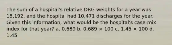 The sum of a hospital's relative DRG weights for a year was 15,192, and the hospital had 10,471 discharges for the year. Given this information, what would be the hospital's case-mix index for that year? a. 0.689 b. 0.689 × 100 c. 1.45 × 100 d. 1.45