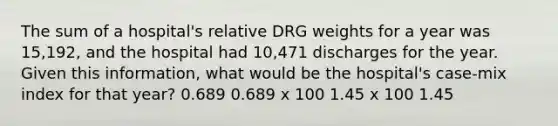 The sum of a hospital's relative DRG weights for a year was 15,192, and the hospital had 10,471 discharges for the year. Given this information, what would be the hospital's case-mix index for that year? 0.689 0.689 x 100 1.45 x 100 1.45