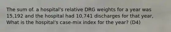 The sum of. a hospital's relative DRG weights for a year was 15,192 and the hospital had 10,741 discharges for that year, What is the hospital's case-mix index for the year? (D4)