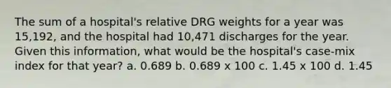 The sum of a hospital's relative DRG weights for a year was 15,192, and the hospital had 10,471 discharges for the year. Given this information, what would be the hospital's case-mix index for that year? a. 0.689 b. 0.689 x 100 c. 1.45 x 100 d. 1.45