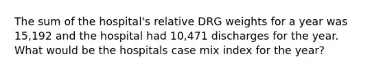 The sum of the hospital's relative DRG weights for a year was 15,192 and the hospital had 10,471 discharges for the year. What would be the hospitals case mix index for the year?