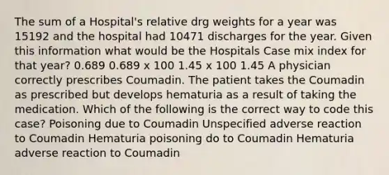 The sum of a Hospital's relative drg weights for a year was 15192 and the hospital had 10471 discharges for the year. Given this information what would be the Hospitals Case mix index for that year? 0.689 0.689 x 100 1.45 x 100 1.45 A physician correctly prescribes Coumadin. The patient takes the Coumadin as prescribed but develops hematuria as a result of taking the medication. Which of the following is the correct way to code this case? Poisoning due to Coumadin Unspecified adverse reaction to Coumadin Hematuria poisoning do to Coumadin Hematuria adverse reaction to Coumadin