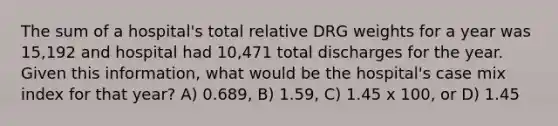 The sum of a hospital's total relative DRG weights for a year was 15,192 and hospital had 10,471 total discharges for the year. Given this information, what would be the hospital's case mix index for that year? A) 0.689, B) 1.59, C) 1.45 x 100, or D) 1.45