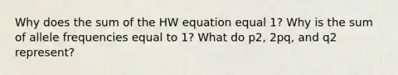 Why does the sum of the HW equation equal 1? Why is the sum of allele frequencies equal to 1? What do p2, 2pq, and q2 represent?