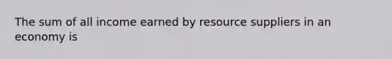 The sum of all income earned by resource suppliers in an economy is