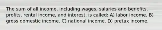 The sum of all income, including wages, salaries and benefits, profits, rental income, and interest, is called: A) labor income. B) gross domestic income. C) national income. D) pretax income.