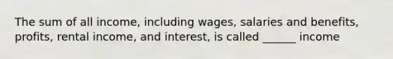 The sum of all income, including wages, salaries and benefits, profits, rental income, and interest, is called ______ income