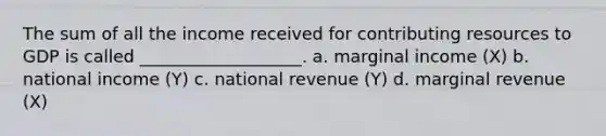 The sum of all the income received for contributing resources to GDP is called ___________________. a. marginal income (X) b. national income (Y) c. national revenue (Y) d. marginal revenue (X)