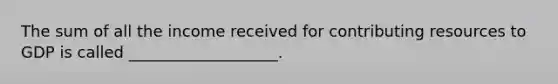 The sum of all the income received for contributing resources to GDP is called ___________________.