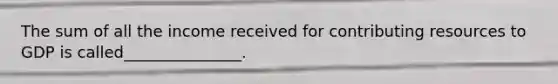 The sum of all the income received for contributing resources to GDP is called_______________.