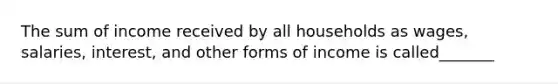 The sum of income received by all households as wages, salaries, interest, and other forms of income is called_______