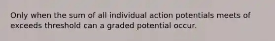 Only when the sum of all individual action potentials meets of exceeds threshold can a graded potential occur.