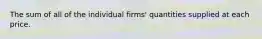 The sum of all of the individual firms' quantities supplied at each price.