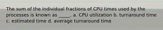 The sum of the individual fractions of CPU times used by the processes is known as _____. a. CPU utilization b. turnaround time c. estimated time d. average turnaround time